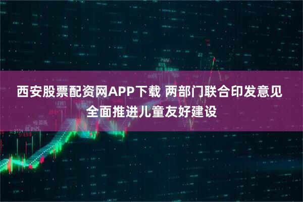 西安股票配资网APP下载 两部门联合印发意见 全面推进儿童友好建设