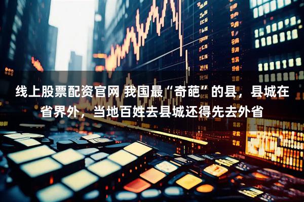 线上股票配资官网 我国最“奇葩”的县，县城在省界外，当地百姓去县城还得先去外省