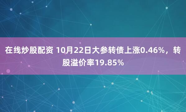 在线炒股配资 10月22日大参转债上涨0.46%，转股溢价率19.85%