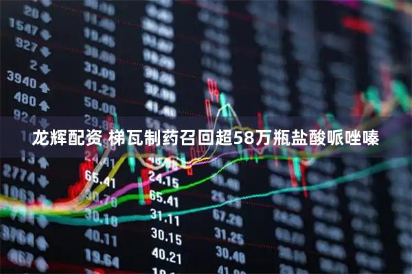龙辉配资 梯瓦制药召回超58万瓶盐酸哌唑嗪