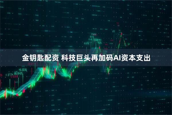 金钥匙配资 科技巨头再加码AI资本支出