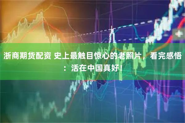 浙商期货配资 史上最触目惊心的老照片，看完感悟：活在中国真好！