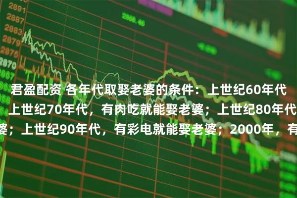 君盈配资 各年代取娶老婆的条件：上世纪60年代，正常男人就能娶老婆；上世纪70年代，有肉吃就能娶老婆；上世纪80年代，有缝纫机就能娶老婆；上世纪90年代，有彩电就能娶老婆；2000年，有房就能娶老婆；2010年，有房有车就能娶老婆；2020年，有房有车有肉吃，家产继承人易娶老婆；八：2025年不婚主义盛行，不想娶老婆了…这些变化，你怎么看？