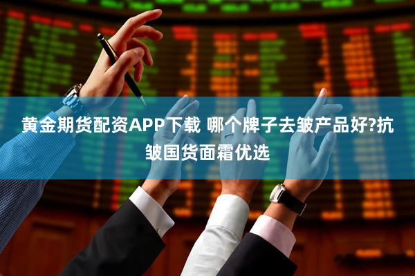 黄金期货配资APP下载 哪个牌子去皱产品好?抗皱国货面霜优选