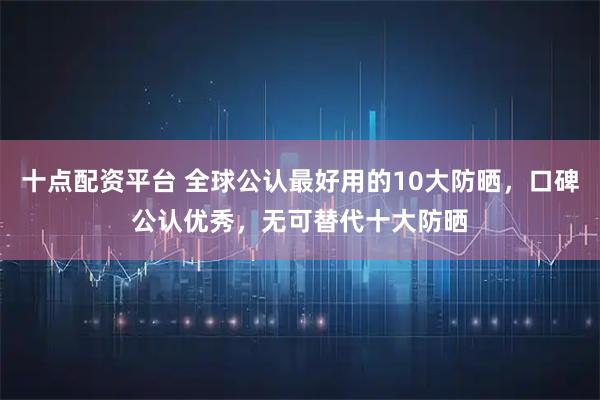 十点配资平台 全球公认最好用的10大防晒,口碑公认优秀,无可替代十大防晒