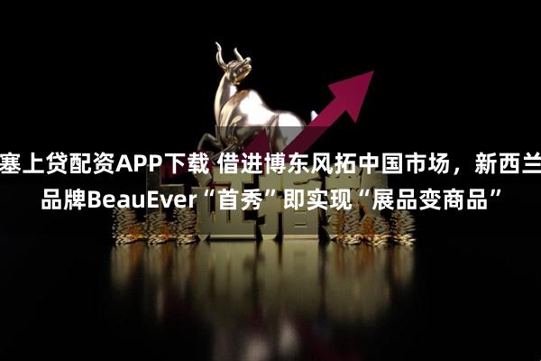 塞上贷配资APP下载 借进博东风拓中国市场,新西兰品牌BeauEver“首秀”即实现“展品变商品”
