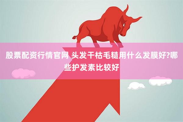 股票配资行情官网 头发干枯毛糙用什么发膜好?哪些护发素比较好