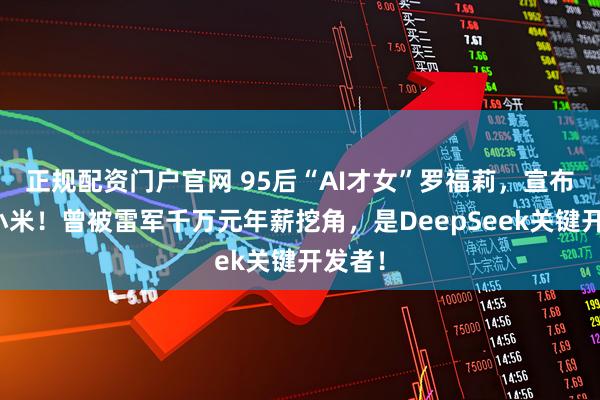 正规配资门户官网 95后“AI才女”罗福莉,宣布加入小米!曾被雷军千万元年薪挖角,是DeepSeek关键开发者!