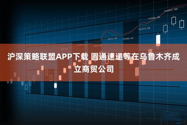 沪深策略联盟APP下载 圆通速递等在乌鲁木齐成立商贸公司