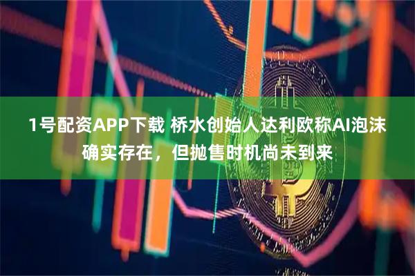 1号配资APP下载 桥水创始人达利欧称AI泡沫确实存在，但抛售时机尚未到来