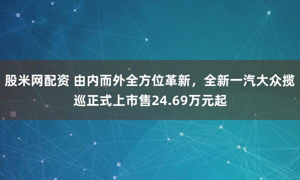 股米网配资 由内而外全方位革新，全新一汽大众揽巡正式上市售24.69万元起