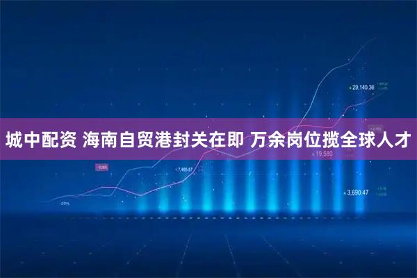 城中配资 海南自贸港封关在即 万余岗位揽全球人才