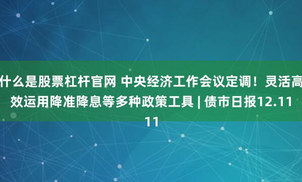 什么是股票杠杆官网 中央经济工作会议定调！灵活高效运用降准降息等多种政策工具 | 债市日报12.11