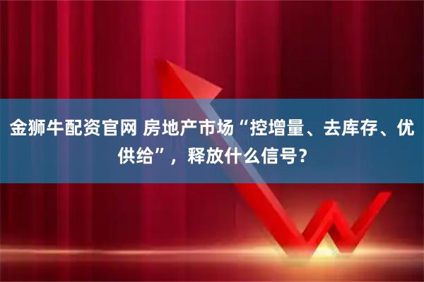 金狮牛配资官网 房地产市场“控增量、去库存、优供给”，释放什么信号？