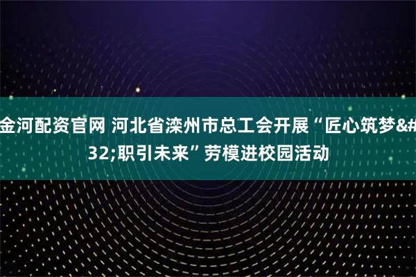金河配资官网 河北省滦州市总工会开展“匠心筑梦 职引未来”劳模进校园活动