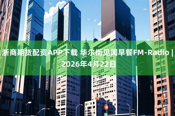 浙商期货配资APP下载 华尔街见闻早餐FM-Radio | 2026年4月22日