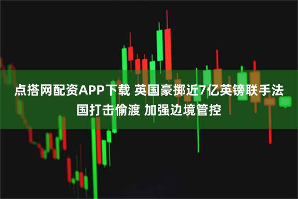 点搭网配资APP下载 英国豪掷近7亿英镑联手法国打击偷渡 加强边境管控