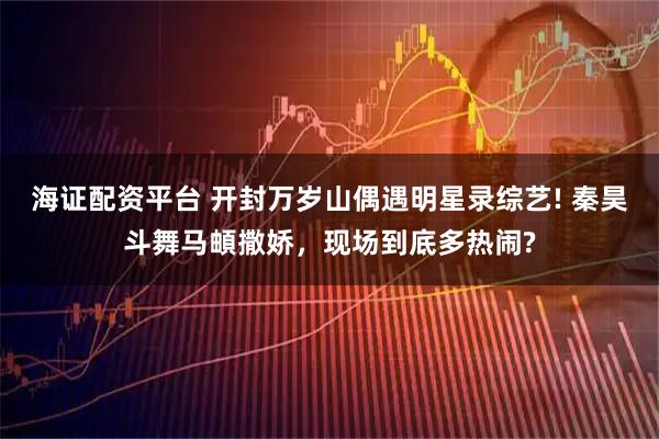 海证配资平台 开封万岁山偶遇明星录综艺! 秦昊斗舞马頔撒娇，现场到底多热闹?