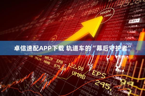 卓信速配APP下载 轨道车的“幕后守护者”