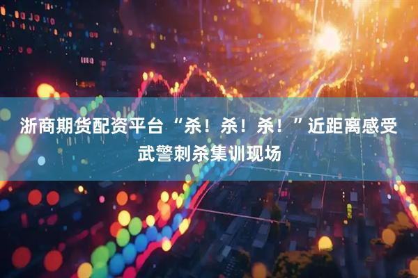浙商期货配资平台 “杀！杀！杀！”近距离感受武警刺杀集训现场