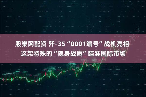 股巢网配资 歼-35“0001编号”战机亮相 这架特殊的“隐身战鹰”瞄准国际市场