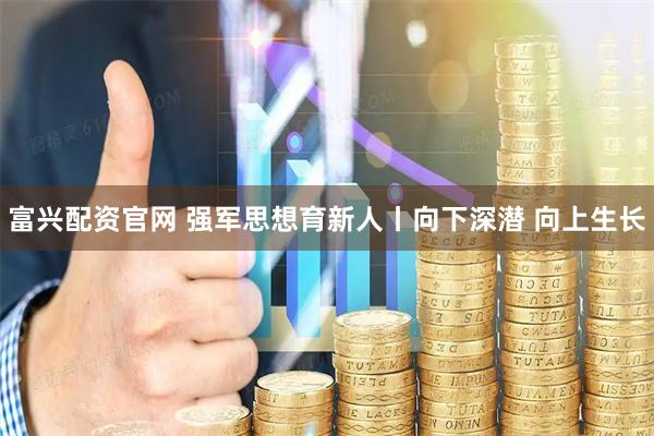 富兴配资官网 强军思想育新人丨向下深潜 向上生长