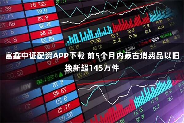 富鑫中证配资APP下载 前5个月内蒙古消费品以旧换新超145万件