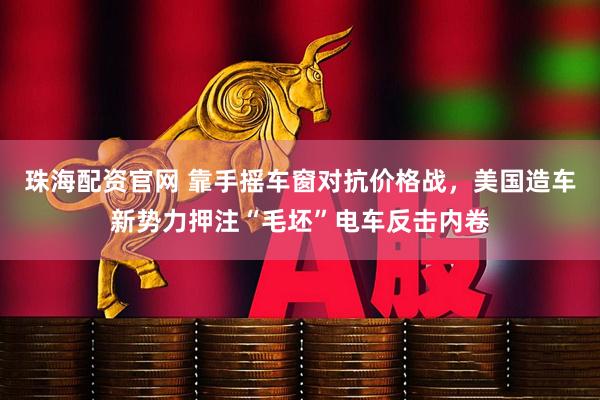 珠海配资官网 靠手摇车窗对抗价格战，美国造车新势力押注“毛坯”电车反击内卷