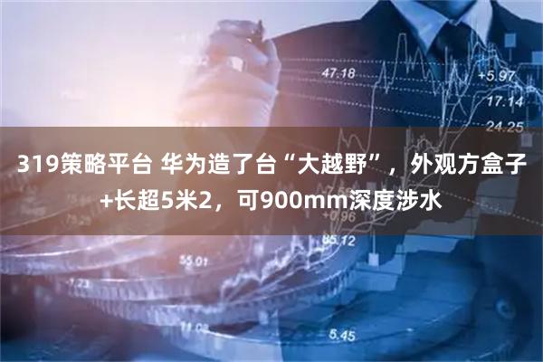 319策略平台 华为造了台“大越野”，外观方盒子+长超5米2，可900mm深度涉水