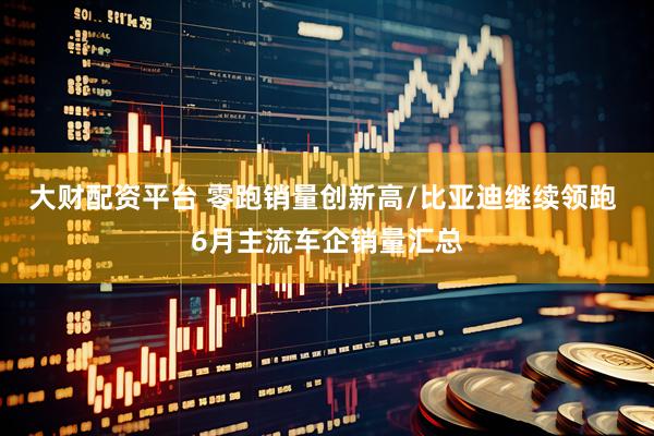 大财配资平台 零跑销量创新高/比亚迪继续领跑 6月主流车企销量汇总