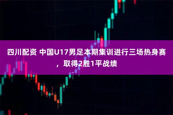 四川配资 中国U17男足本期集训进行三场热身赛，取得2胜1平战绩